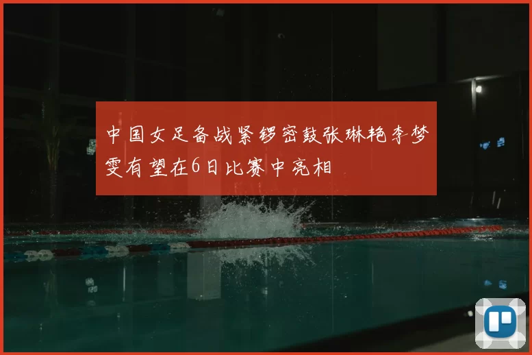 中国女足备战紧锣密鼓张琳艳李梦雯有望在6日比赛中亮相