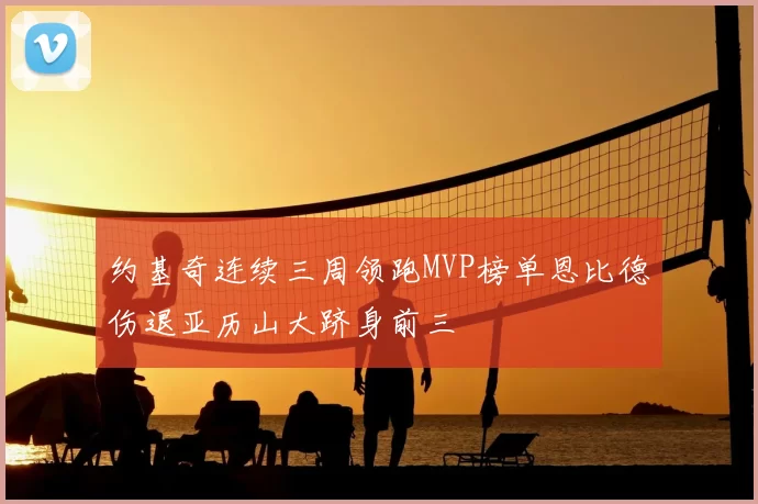 约基奇连续三周领跑MVP榜单恩比德伤退亚历山大跻身前三