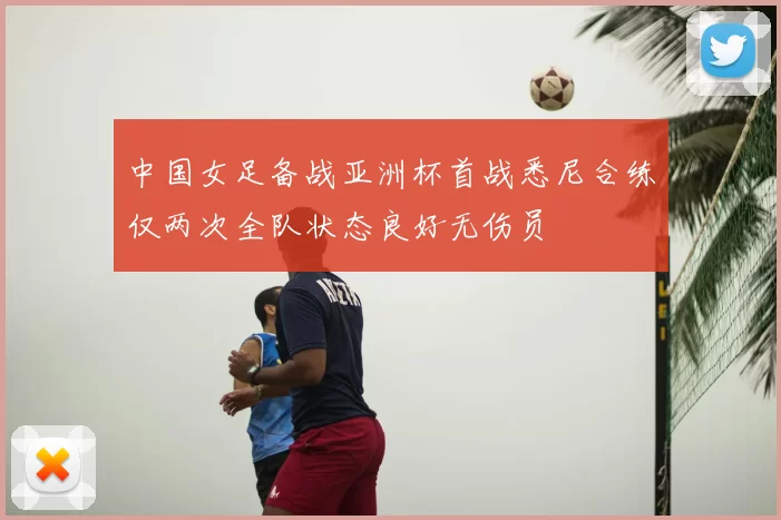 中国女足备战亚洲杯首战悉尼合练仅两次全队状态良好无伤员