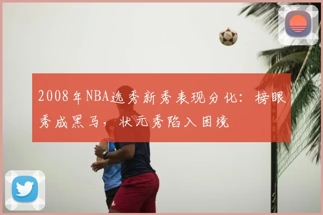 2008年NBA选秀新秀表现分化：榜眼秀成黑马，状元秀陷入困境