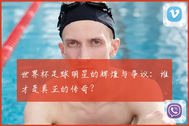 世界杯足球明星的辉煌与争议:谁才是真正的传奇?