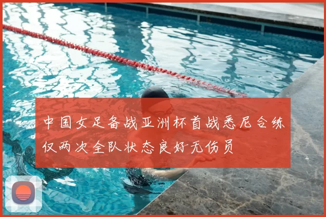 中国女足备战亚洲杯首战悉尼合练仅两次全队状态良好无伤员