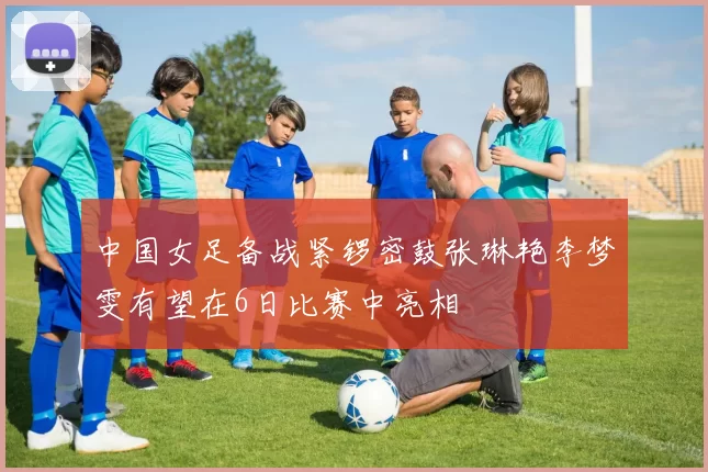 中国女足备战紧锣密鼓张琳艳李梦雯有望在6日比赛中亮相