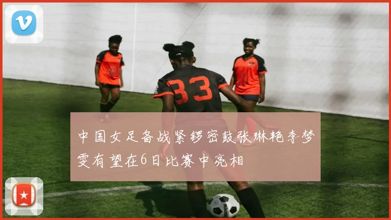 中国女足备战紧锣密鼓张琳艳李梦雯有望在6日比赛中亮相