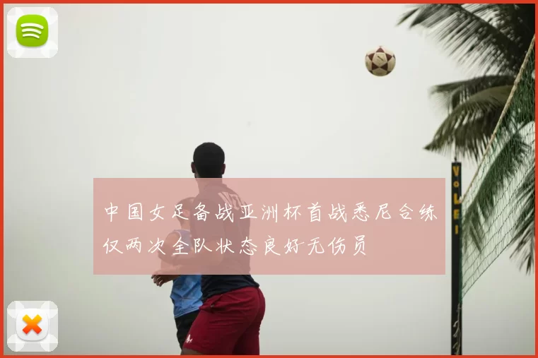 中国女足备战亚洲杯首战悉尼合练仅两次全队状态良好无伤员