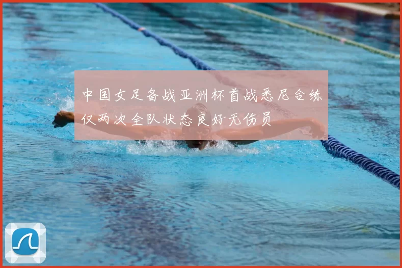中国女足备战亚洲杯首战悉尼合练仅两次全队状态良好无伤员