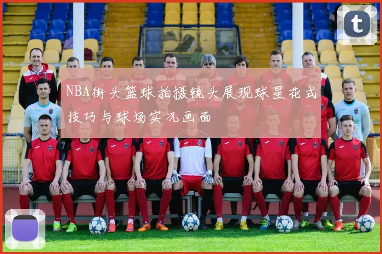 NBA街头篮球拍摄镜头展现球星花式技巧与球场实况画面