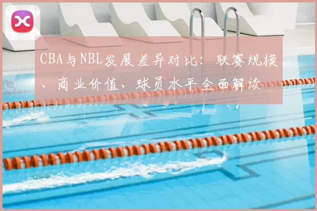 CBA与NBL发展差异对比：联赛规模、商业价值、球员水平全面解读