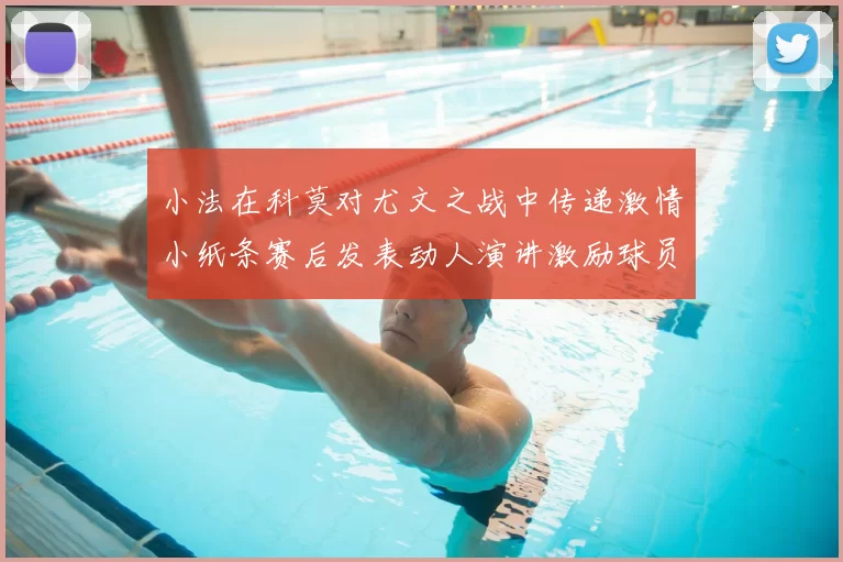 小法在科莫对尤文之战中传递激情小纸条赛后发表动人演讲激励球员士气
