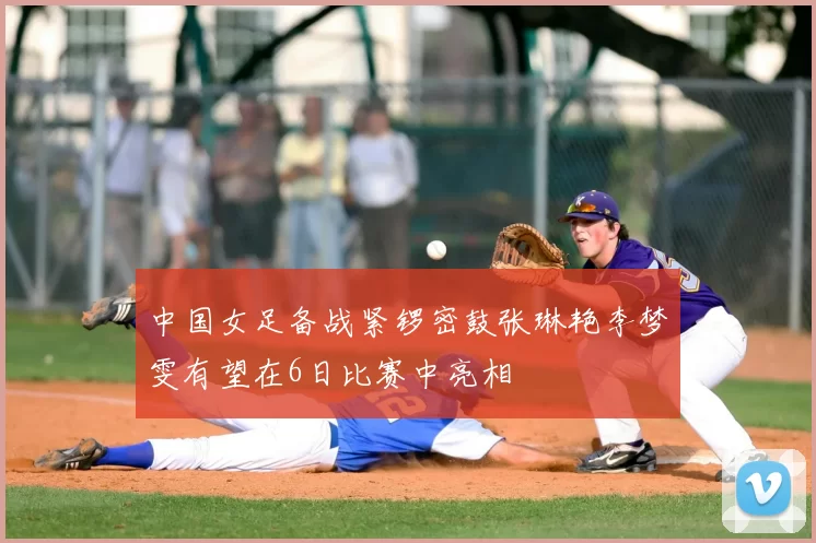 中国女足备战紧锣密鼓张琳艳李梦雯有望在6日比赛中亮相