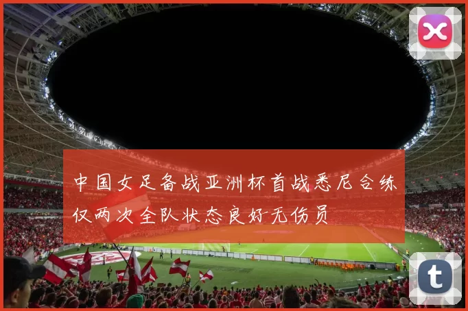 中国女足备战亚洲杯首战悉尼合练仅两次全队状态良好无伤员