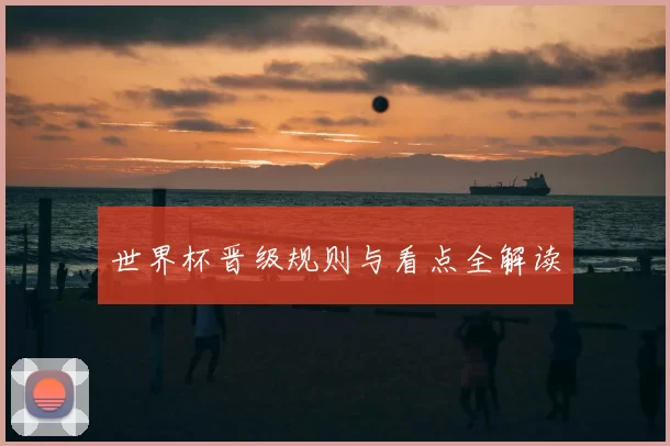 世界杯晋级规则与看点全解读