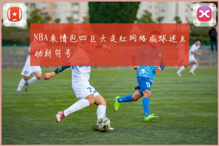 NBA表情包四巨头走红网络成球迷互动新符号