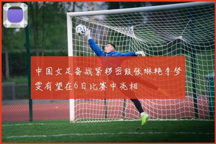 中国女足备战紧锣密鼓张琳艳李梦雯有望在6日比赛中亮相