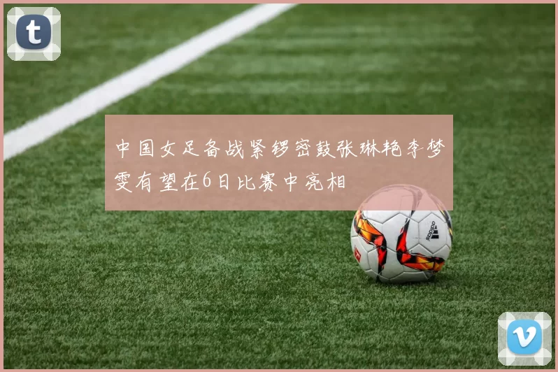 中国女足备战紧锣密鼓张琳艳李梦雯有望在6日比赛中亮相