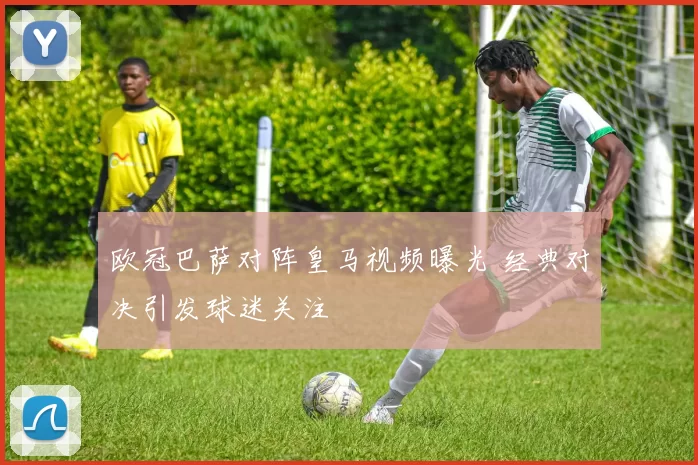 欧冠巴萨对阵皇马视频曝光 经典对决引发球迷关注
