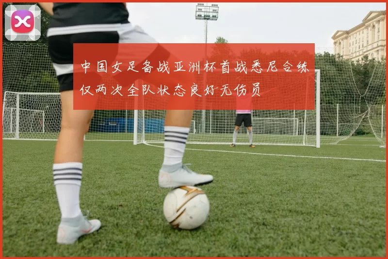 中国女足备战亚洲杯首战悉尼合练仅两次全队状态良好无伤员