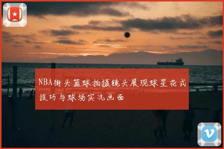 NBA街头篮球拍摄镜头展现球星花式技巧与球场实况画面