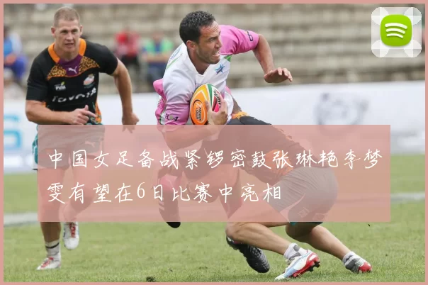 中国女足备战紧锣密鼓张琳艳李梦雯有望在6日比赛中亮相