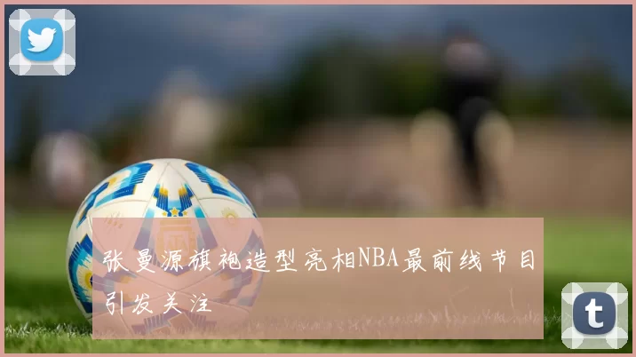 张曼源旗袍造型亮相NBA最前线节目引发关注