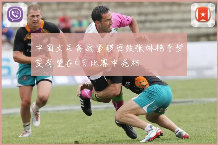 中国女足备战紧锣密鼓张琳艳李梦雯有望在6日比赛中亮相