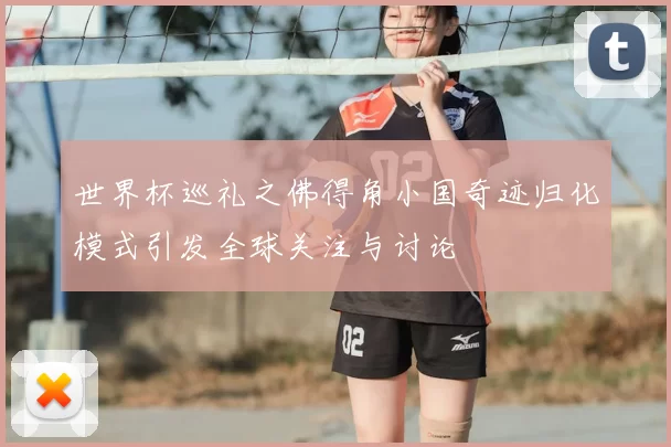世界杯巡礼之佛得角小国奇迹归化模式引发全球关注与讨论