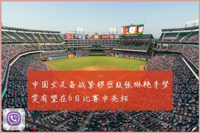 中国女足备战紧锣密鼓张琳艳李梦雯有望在6日比赛中亮相