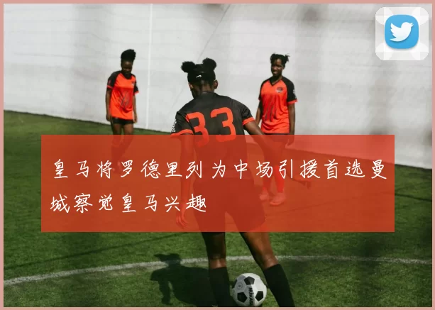 皇马将罗德里列为中场引援首选曼城察觉皇马兴趣