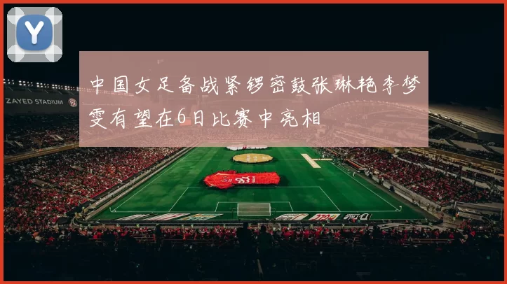 中国女足备战紧锣密鼓张琳艳李梦雯有望在6日比赛中亮相