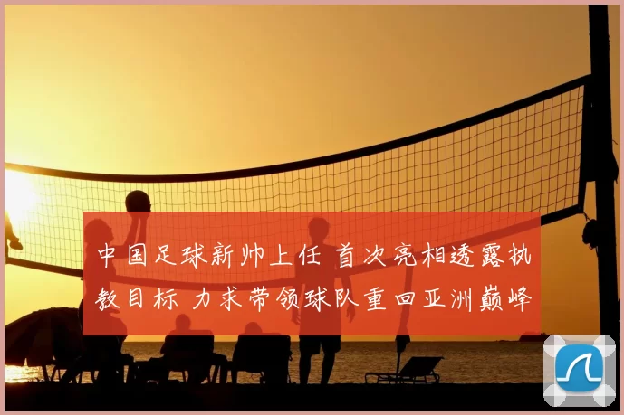 中国足球新帅上任 首次亮相透露执教目标 力求带领球队重回亚洲巅峰