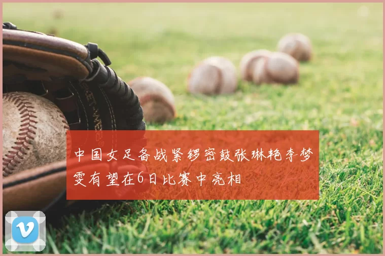 中国女足备战紧锣密鼓张琳艳李梦雯有望在6日比赛中亮相