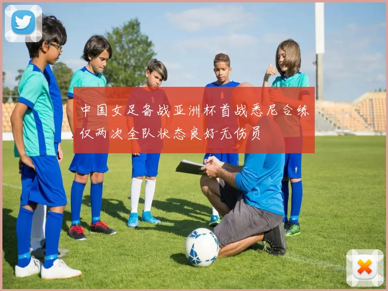 中国女足备战亚洲杯首战悉尼合练仅两次全队状态良好无伤员