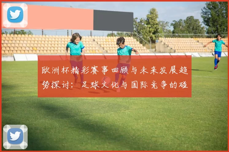 欧洲杯精彩赛事回顾与未来发展趋势探讨：足球文化与国际竞争的碰撞