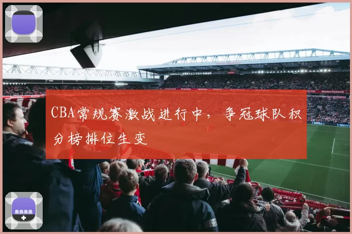 CBA常规赛激战进行中,争冠球队积分榜排位生变