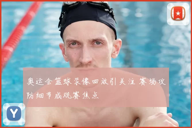 奥运会篮球录像回放引关注 赛场攻防细节成观赛焦点