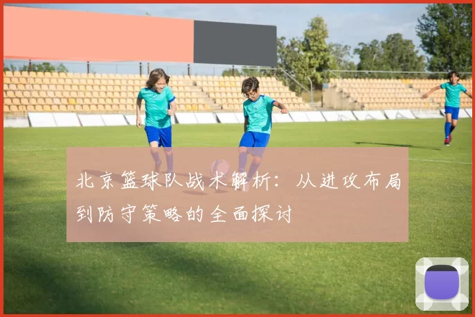 北京篮球队战术解析：从进攻布局到防守策略的全面探讨