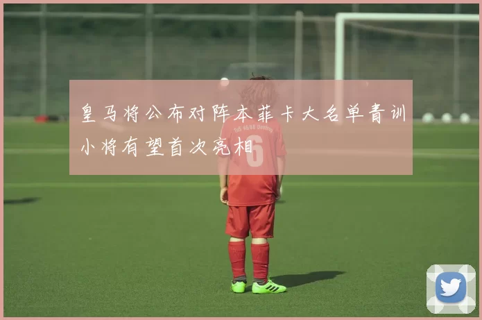 皇马将公布对阵本菲卡大名单青训小将有望首次亮相