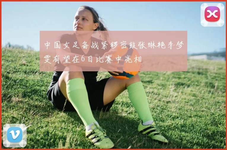 中国女足备战紧锣密鼓张琳艳李梦雯有望在6日比赛中亮相