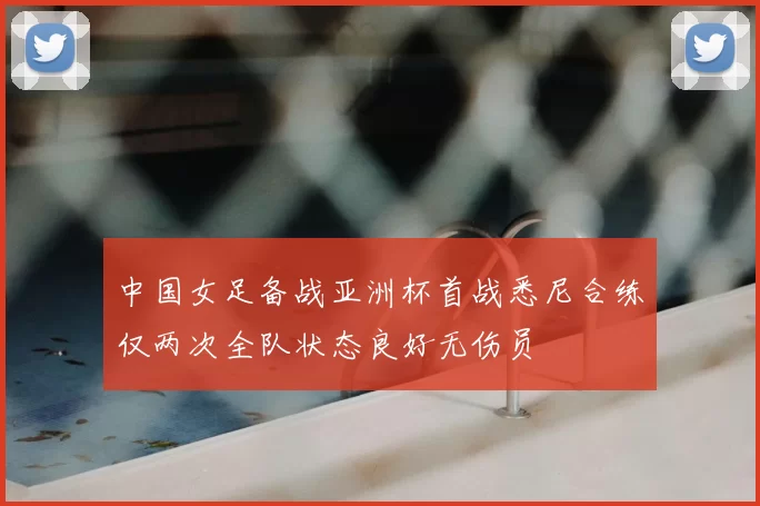 中国女足备战亚洲杯首战悉尼合练仅两次全队状态良好无伤员