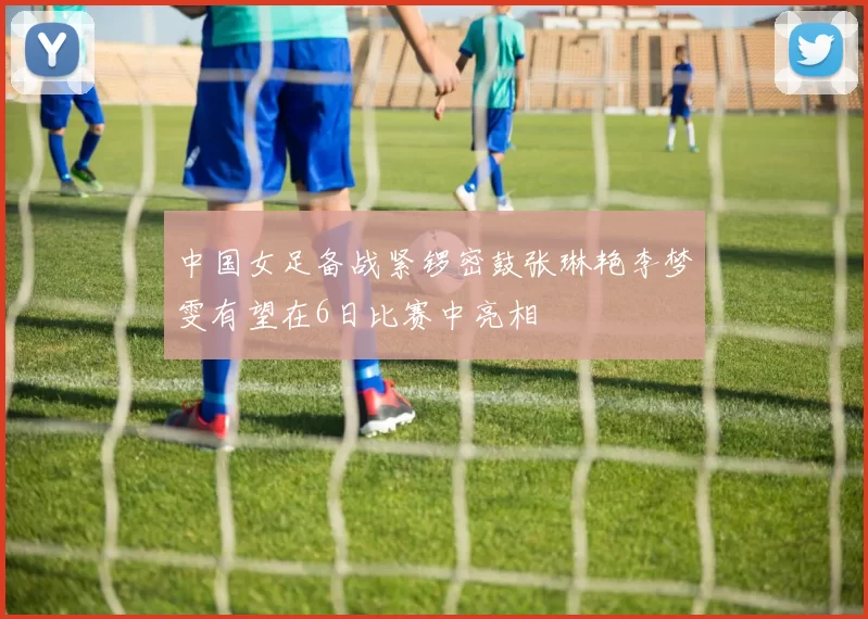 中国女足备战紧锣密鼓张琳艳李梦雯有望在6日比赛中亮相