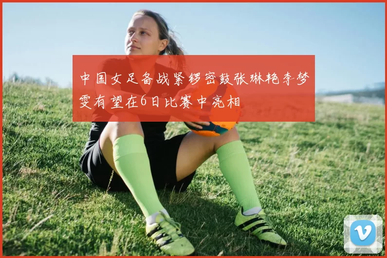 中国女足备战紧锣密鼓张琳艳李梦雯有望在6日比赛中亮相