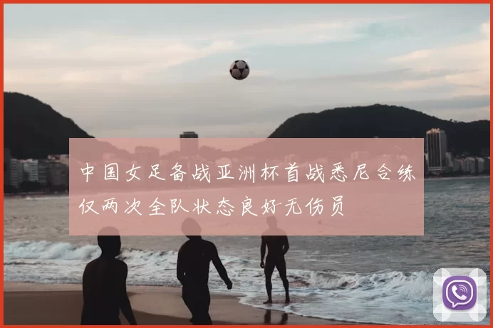 中国女足备战亚洲杯首战悉尼合练仅两次全队状态良好无伤员