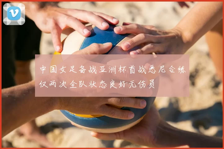 中国女足备战亚洲杯首战悉尼合练仅两次全队状态良好无伤员