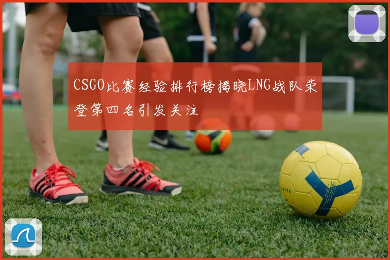 CSGO比赛经验排行榜揭晓LNG战队荣登第四名引发关注