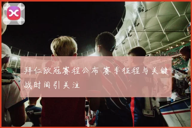 拜仁欧冠赛程公布 赛季征程与关键战时间引关注