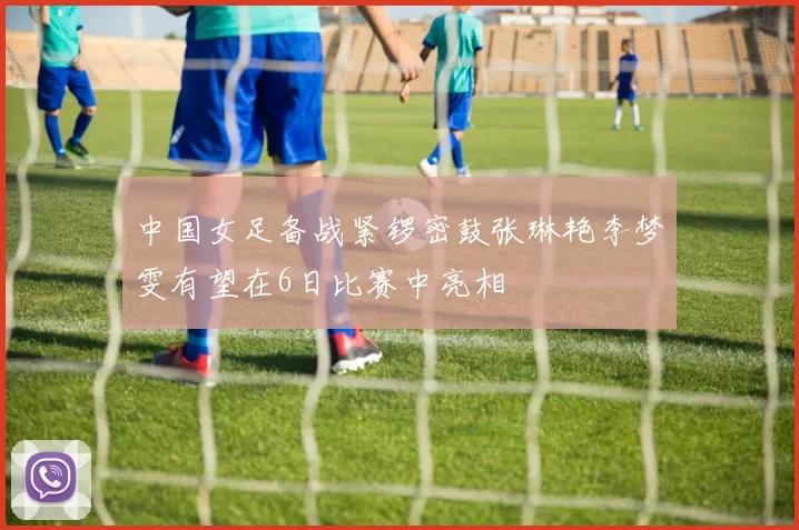 中国女足备战紧锣密鼓张琳艳李梦雯有望在6日比赛中亮相