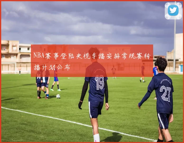 NBA赛事登陆央视季播安排常规赛转播计划公布