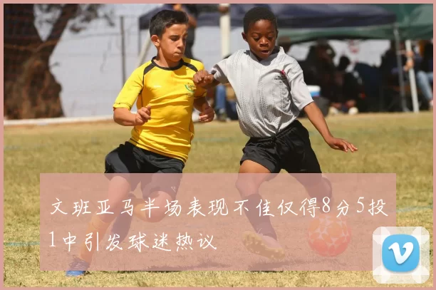 文班亚马半场表现不佳仅得8分5投1中引发球迷热议