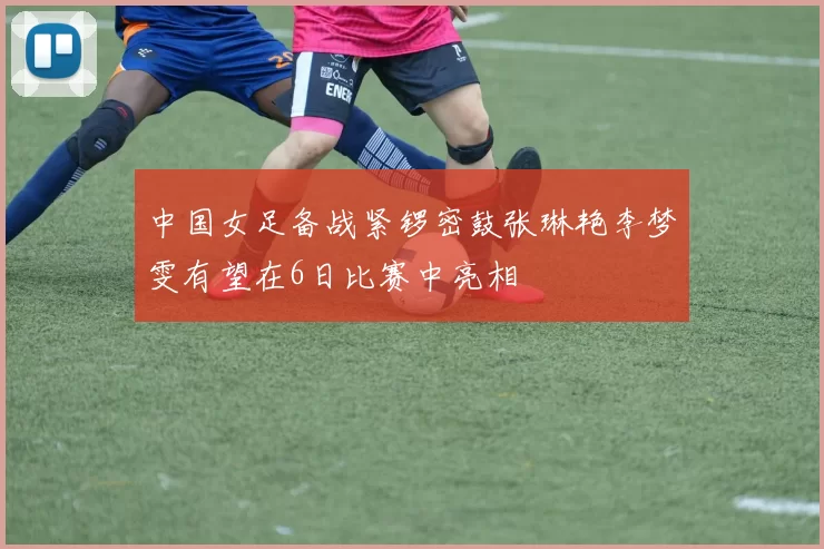 中国女足备战紧锣密鼓张琳艳李梦雯有望在6日比赛中亮相