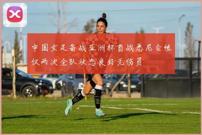 中国女足备战亚洲杯首战悉尼合练仅两次全队状态良好无伤员
